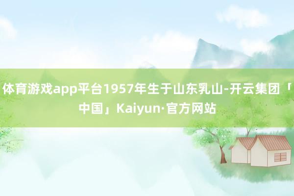 体育游戏app平台1957年生于山东乳山-开云集团「中国」Kaiyun·官方网站