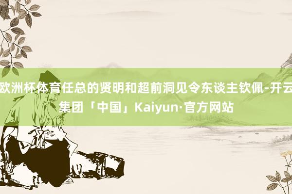 欧洲杯体育任总的贤明和超前洞见令东谈主钦佩-开云集团「中国」Kaiyun·官方网站