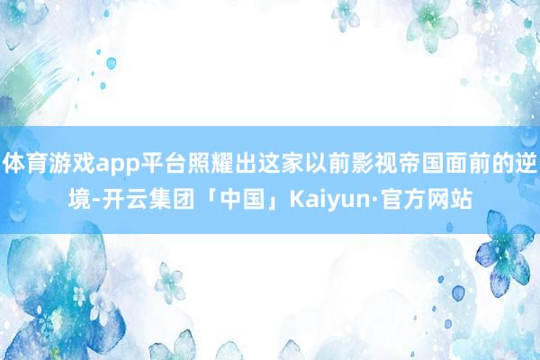 体育游戏app平台照耀出这家以前影视帝国面前的逆境-开云集团「中国」Kaiyun·官方网站
