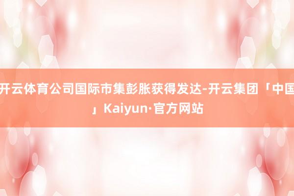 开云体育公司国际市集彭胀获得发达-开云集团「中国」Kaiyun·官方网站