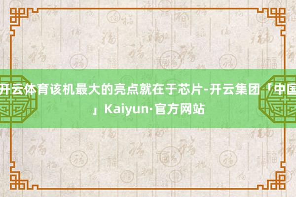 开云体育该机最大的亮点就在于芯片-开云集团「中国」Kaiyun·官方网站