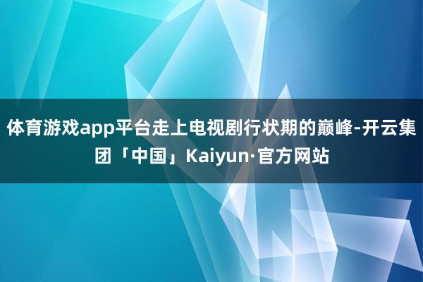 体育游戏app平台走上电视剧行状期的巅峰-开云集团「中国」Kaiyun·官方网站