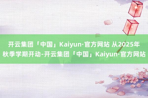 开云集团「中国」Kaiyun·官方网站 从2025年秋季学期开动-开云集团「中国」Kaiyun·官方网站