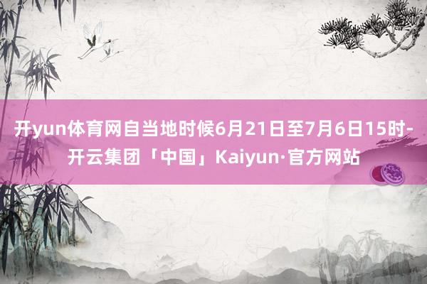 开yun体育网自当地时候6月21日至7月6日15时-开云集团「中国」Kaiyun·官方网站