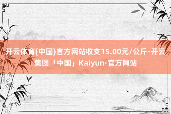 开云体育(中国)官方网站收支15.00元/公斤-开云集团「中国」Kaiyun·官方网站