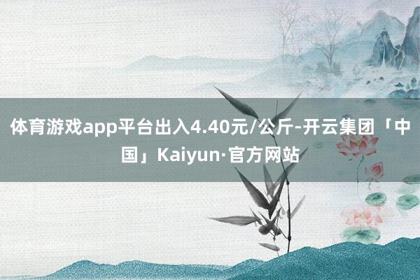 体育游戏app平台出入4.40元/公斤-开云集团「中国」Kaiyun·官方网站