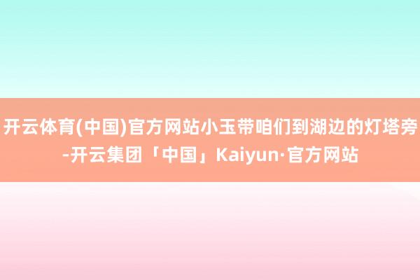 开云体育(中国)官方网站小玉带咱们到湖边的灯塔旁-开云集团「中国」Kaiyun·官方网站