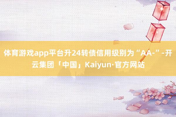 体育游戏app平台升24转债信用级别为“AA-”-开云集团「中国」Kaiyun·官方网站