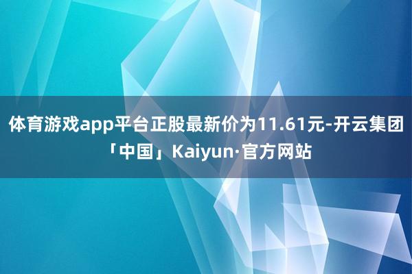 体育游戏app平台正股最新价为11.61元-开云集团「中国」Kaiyun·官方网站