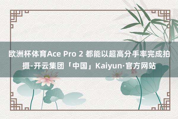 欧洲杯体育Ace Pro 2 都能以超高分手率完成拍摄-开云集团「中国」Kaiyun·官方网站