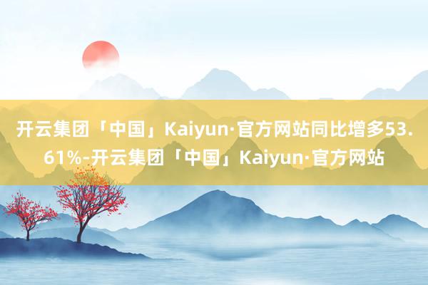开云集团「中国」Kaiyun·官方网站同比增多53.61%-开云集团「中国」Kaiyun·官方网站