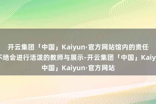 开云集团「中国」Kaiyun·官方网站馆内的责任主说念主员不绝会进行活泼的教师与展示-开云集团「中国」Kaiyun·官方网站