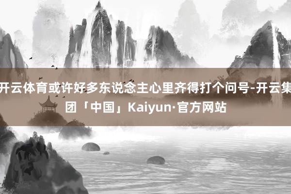 开云体育或许好多东说念主心里齐得打个问号-开云集团「中国」Kaiyun·官方网站