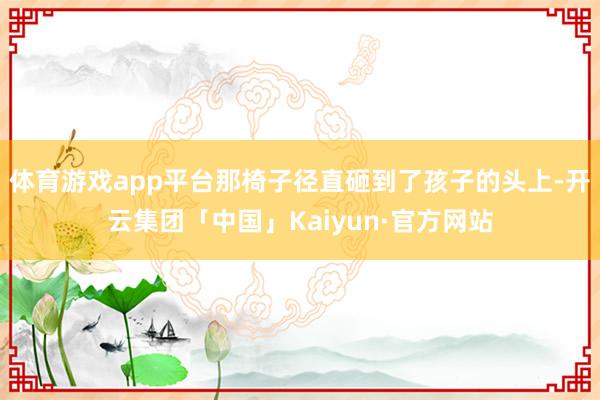 体育游戏app平台那椅子径直砸到了孩子的头上-开云集团「中国」Kaiyun·官方网站