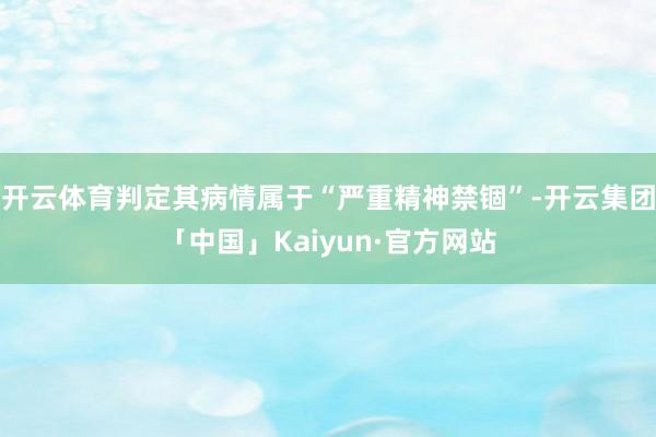 开云体育判定其病情属于“严重精神禁锢”-开云集团「中国」Kaiyun·官方网站
