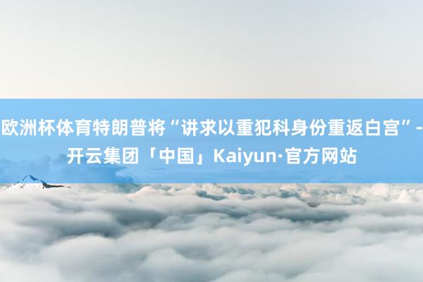 欧洲杯体育特朗普将“讲求以重犯科身份重返白宫”-开云集团「中国」Kaiyun·官方网站