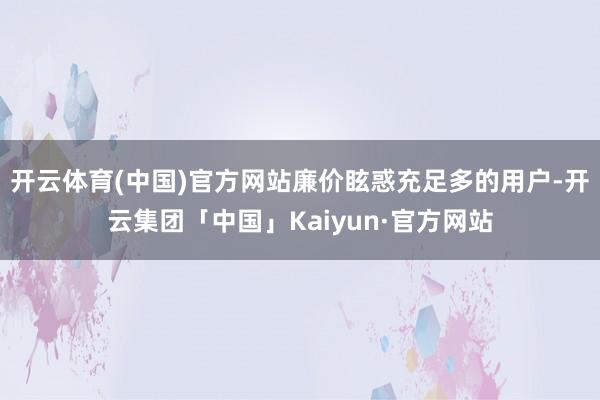 开云体育(中国)官方网站廉价眩惑充足多的用户-开云集团「中国」Kaiyun·官方网站