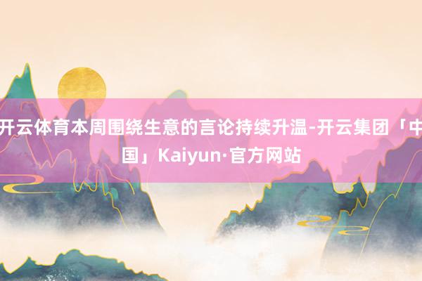 开云体育本周围绕生意的言论持续升温-开云集团「中国」Kaiyun·官方网站
