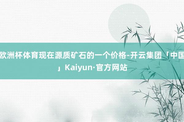 欧洲杯体育现在源质矿石的一个价格-开云集团「中国」Kaiyun·官方网站