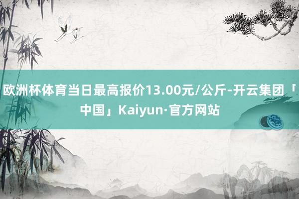 欧洲杯体育当日最高报价13.00元/公斤-开云集团「中国」Kaiyun·官方网站