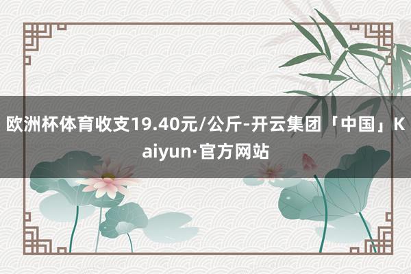 欧洲杯体育收支19.40元/公斤-开云集团「中国」Kaiyun·官方网站