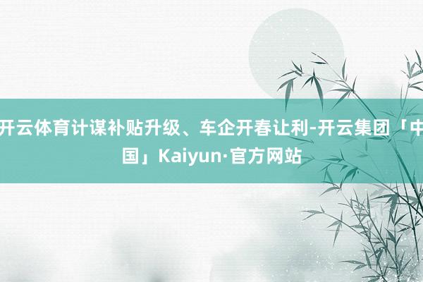 开云体育计谋补贴升级、车企开春让利-开云集团「中国」Kaiyun·官方网站
