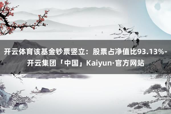 开云体育该基金钞票竖立：股票占净值比93.13%-开云集团「中国」Kaiyun·官方网站