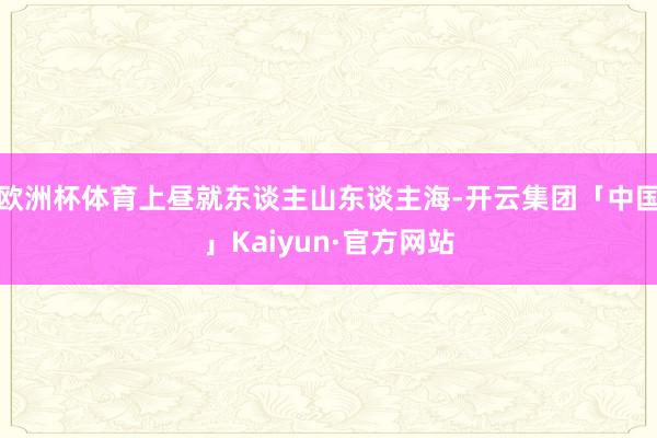 欧洲杯体育上昼就东谈主山东谈主海-开云集团「中国」Kaiyun·官方网站