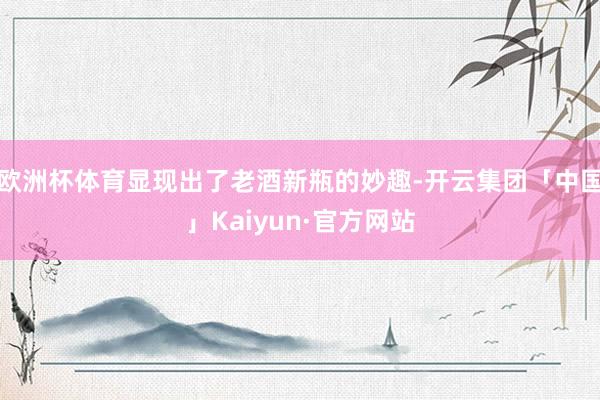 欧洲杯体育显现出了老酒新瓶的妙趣-开云集团「中国」Kaiyun·官方网站