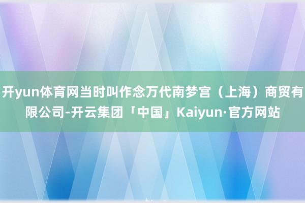 开yun体育网当时叫作念万代南梦宫（上海）商贸有限公司-开云集团「中国」Kaiyun·官方网站