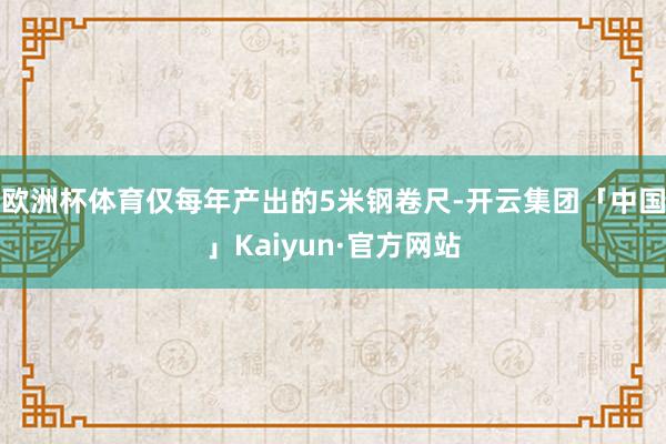 欧洲杯体育仅每年产出的5米钢卷尺-开云集团「中国」Kaiyun·官方网站