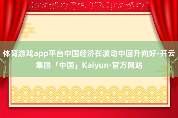 体育游戏app平台中国经济在波动中回升向好-开云集团「中国」Kaiyun·官方网站