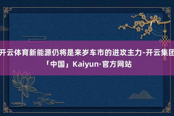 开云体育新能源仍将是来岁车市的进攻主力-开云集团「中国」Kaiyun·官方网站