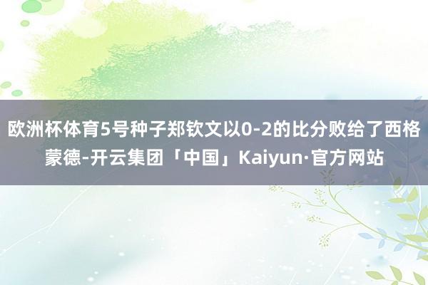 欧洲杯体育5号种子郑钦文以0-2的比分败给了西格蒙德-开云集团「中国」Kaiyun·官方网站