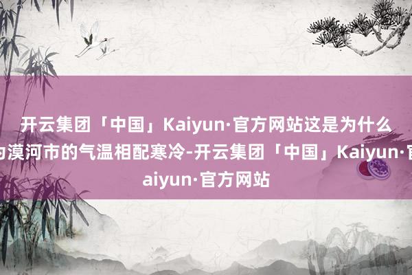 开云集团「中国」Kaiyun·官方网站这是为什么呢？因为漠河市的气温相配寒冷-开云集团「中国」Kaiyun·官方网站