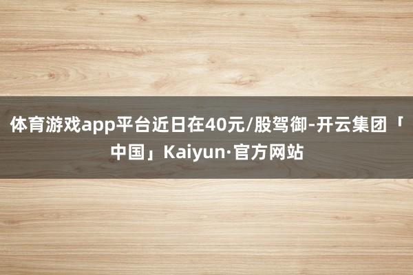 体育游戏app平台近日在40元/股驾御-开云集团「中国」Kaiyun·官方网站
