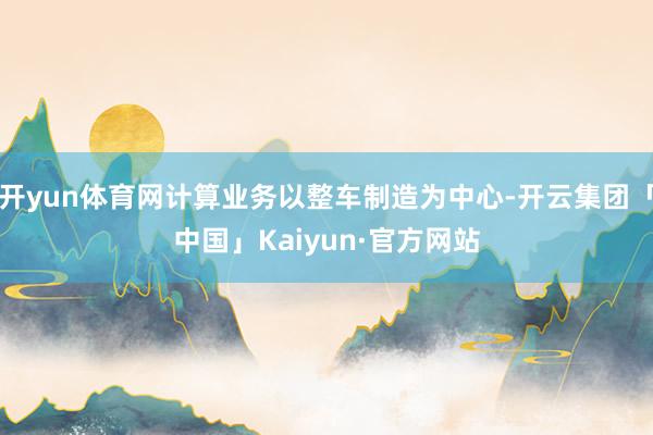 开yun体育网计算业务以整车制造为中心-开云集团「中国」Kaiyun·官方网站