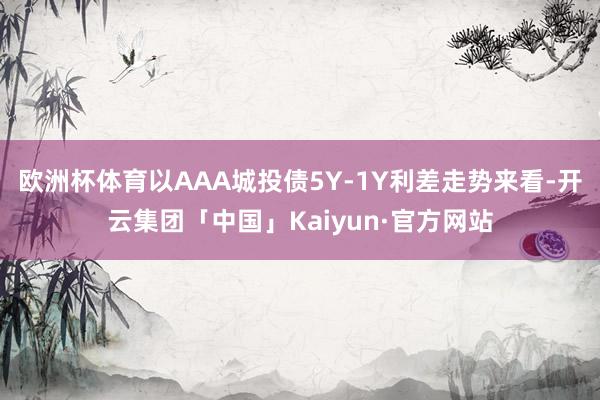 欧洲杯体育以AAA城投债5Y-1Y利差走势来看-开云集团「中国」Kaiyun·官方网站
