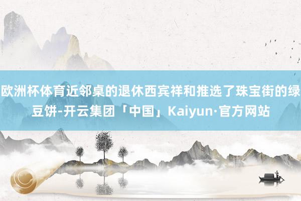 欧洲杯体育近邻桌的退休西宾祥和推选了珠宝街的绿豆饼-开云集团「中国」Kaiyun·官方网站