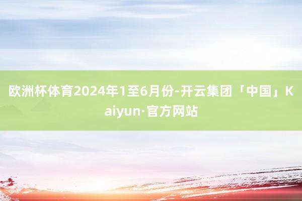 欧洲杯体育　　2024年1至6月份-开云集团「中国」Kaiyun·官方网站