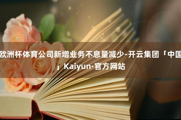 欧洲杯体育公司新增业务不息量减少-开云集团「中国」Kaiyun·官方网站