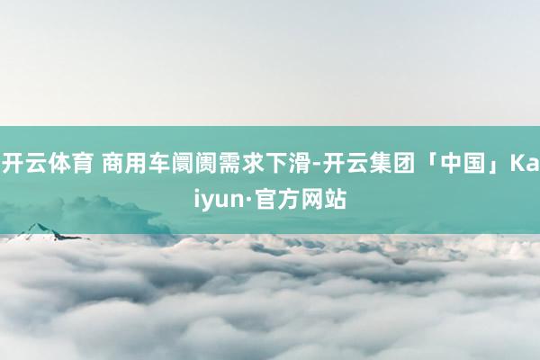 开云体育 商用车阛阓需求下滑-开云集团「中国」Kaiyun·官方网站