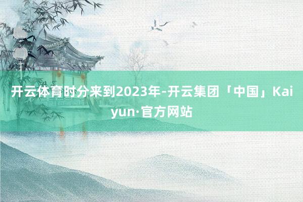 开云体育　　时分来到2023年-开云集团「中国」Kaiyun·官方网站