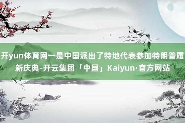 开yun体育网一是中国派出了特地代表参加特朗普履新庆典-开云集团「中国」Kaiyun·官方网站