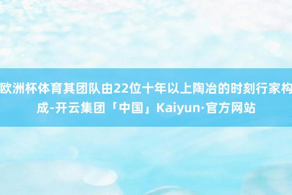 欧洲杯体育其团队由22位十年以上陶冶的时刻行家构成-开云集团「中国」Kaiyun·官方网站