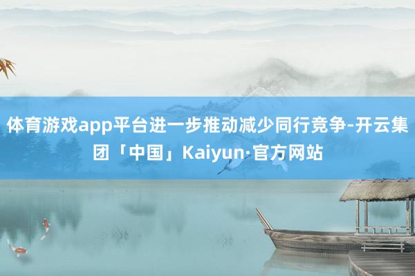体育游戏app平台进一步推动减少同行竞争-开云集团「中国」Kaiyun·官方网站