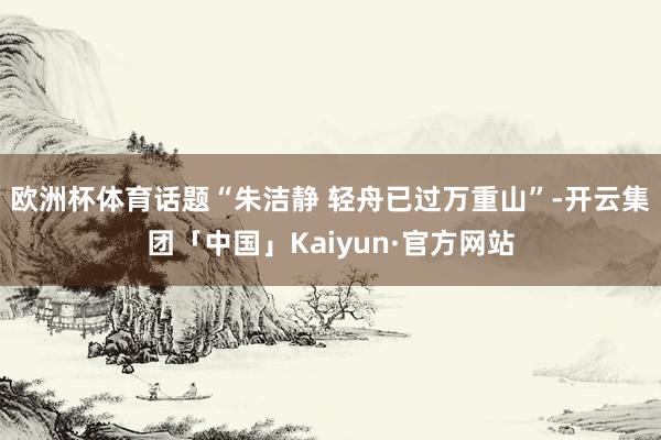 欧洲杯体育话题“朱洁静 轻舟已过万重山”-开云集团「中国」Kaiyun·官方网站