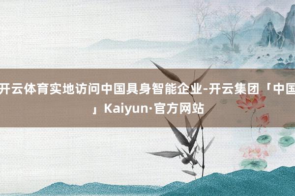 开云体育实地访问中国具身智能企业-开云集团「中国」Kaiyun·官方网站