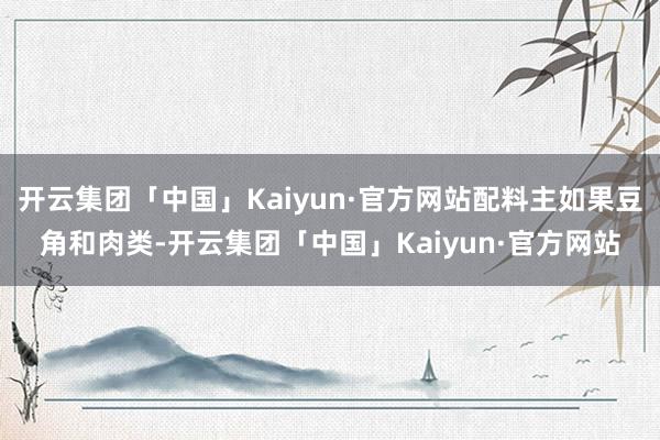 开云集团「中国」Kaiyun·官方网站配料主如果豆角和肉类-开云集团「中国」Kaiyun·官方网站