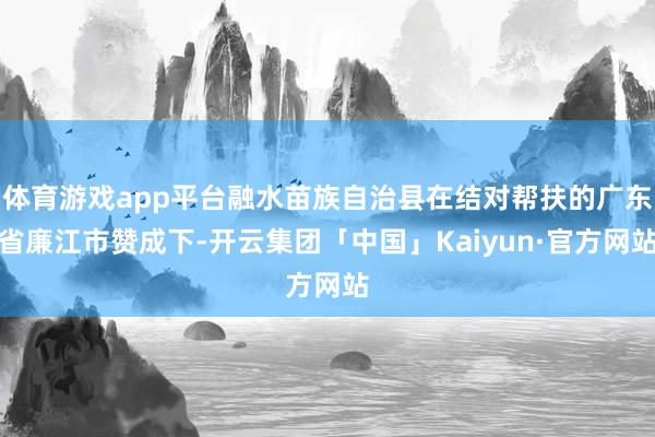 体育游戏app平台融水苗族自治县在结对帮扶的广东省廉江市赞成下-开云集团「中国」Kaiyun·官方网站